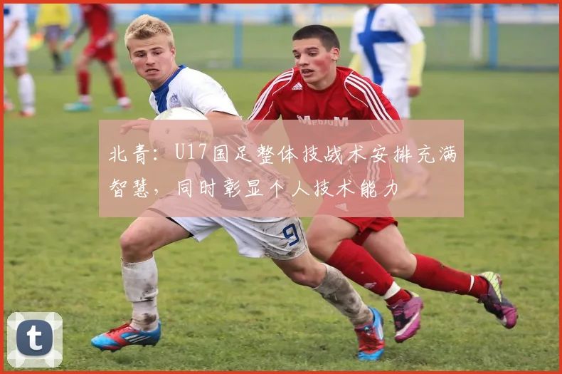 北青：U17国足整体技战术安排充满智慧，同时彰显个人技术能力