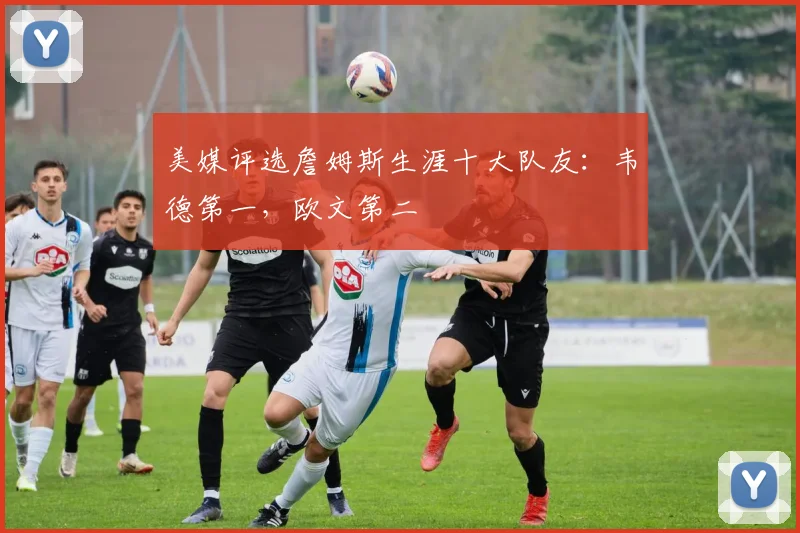 美媒评选詹姆斯生涯十大队友：韦德第一，欧文第二