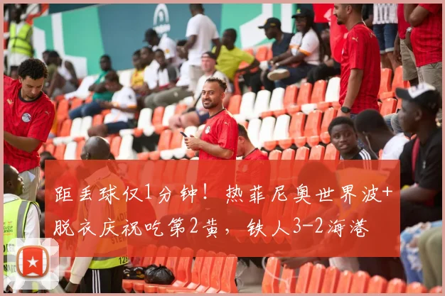 距丢球仅1分钟！热菲尼奥世界波+脱衣庆祝吃第2黄，铁人3-2海港